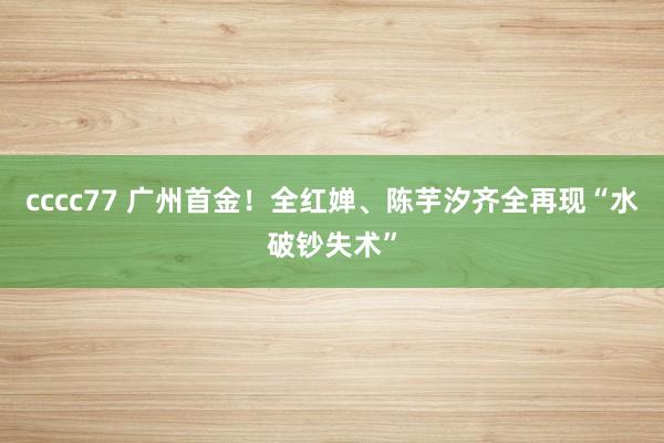 cccc77 广州首金！全红婵、陈芋汐齐全再现“水破钞失术”