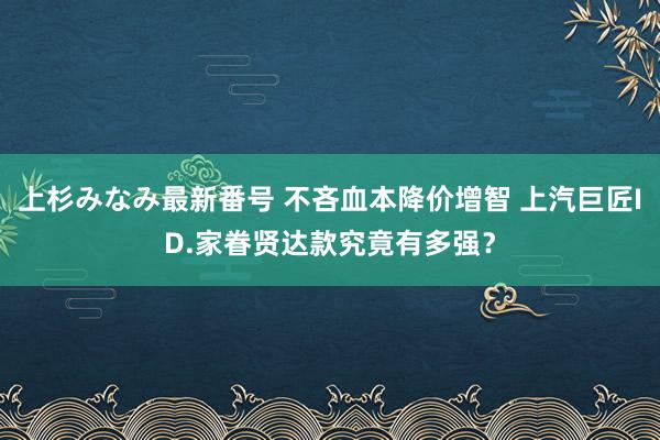 上杉みなみ最新番号 不吝血本降价增智 上汽巨匠ID.家眷贤达款究竟有多强？