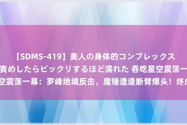 【SDMS-419】美人の身体的コンプレックスを、じっくり弄って羞恥責めしたらビックリするほど濡れた 吞吃星空震荡一幕：罗峰绝境反击，魔锤遭逢断臂爆头！终成辣妹风轮新猎物