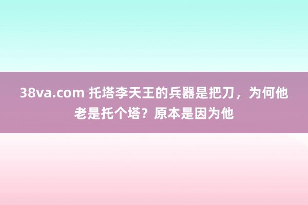 38va.com 托塔李天王的兵器是把刀，为何他老是托个塔？原本是因为他