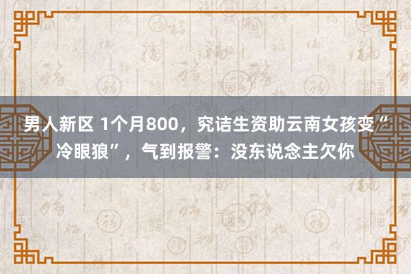 男人新区 1个月800，究诘生资助云南女孩变“冷眼狼”，气到报警：没东说念主欠你