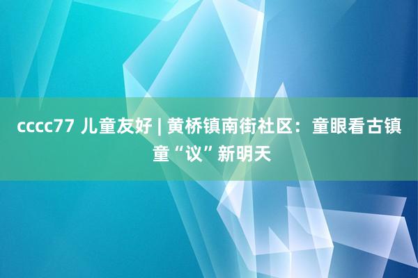 cccc77 儿童友好 | 黄桥镇南街社区：童眼看古镇 童“议”新明天