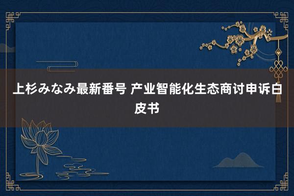 上杉みなみ最新番号 产业智能化生态商讨申诉白皮书