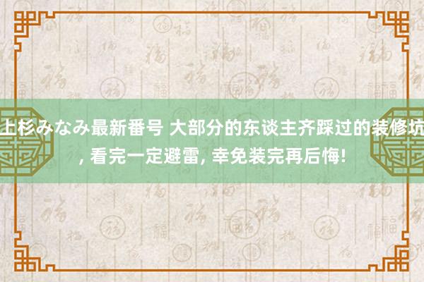 上杉みなみ最新番号 大部分的东谈主齐踩过的装修坑， 看完一定避雷， 幸免装完再后悔!