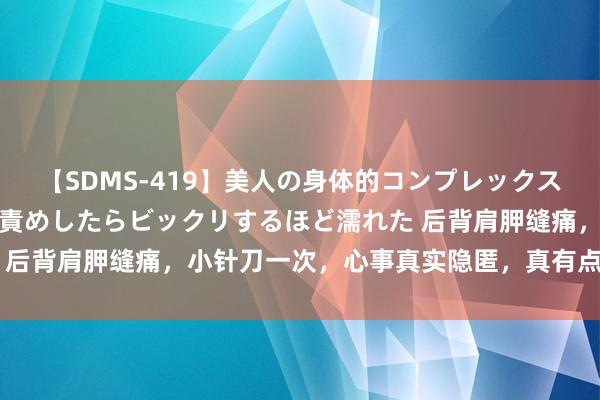 【SDMS-419】美人の身体的コンプレックスを、じっくり弄って羞恥責めしたらビックリするほど濡れた 后背肩胛缝痛，小针刀一次，心事真实隐匿，真有点不敢肯定