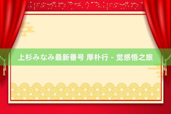 上杉みなみ最新番号 厚朴行 - 觉感悟之旅