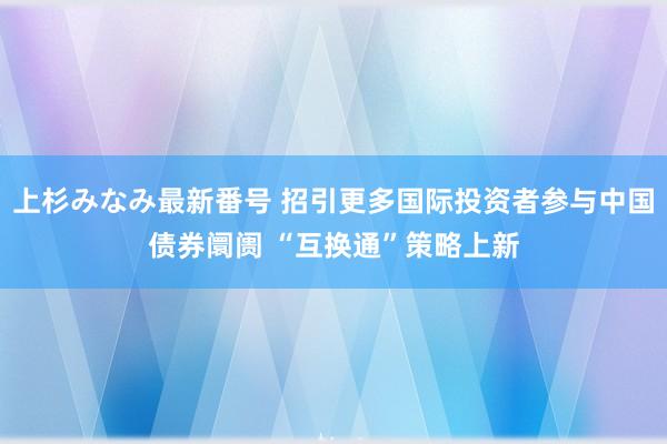 上杉みなみ最新番号 招引更多国际投资者参与中国债券阛阓 “互换通”策略上新