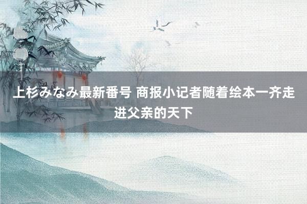 上杉みなみ最新番号 商报小记者随着绘本一齐走进父亲的天下