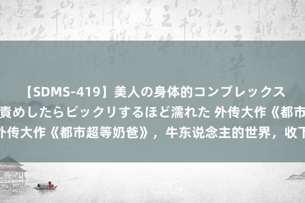 【SDMS-419】美人の身体的コンプレックスを、じっくり弄って羞恥責めしたらビックリするほど濡れた 外传大作《都市超等奶爸》，牛东说念主的世界，收下我的膝盖！