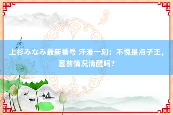 上杉みなみ最新番号 汗漫一刻：不愧是点子王，墓前情况清醒吗？