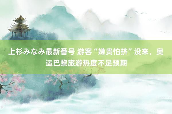 上杉みなみ最新番号 游客“嫌贵怕挤”没来，奥运巴黎旅游热度不足预期