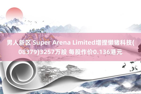 男人新区 Super Arena Limited增捏懒猪科技(08379)3257万股 每股作价0.136港元