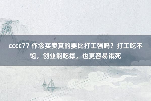 cccc77 作念买卖真的要比打工强吗？打工吃不饱，创业能吃撑，也更容易饿死