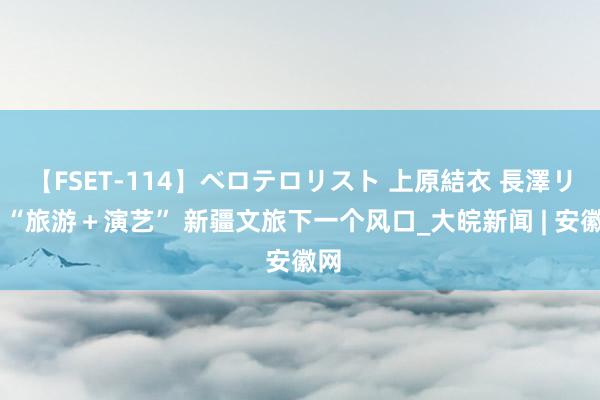 【FSET-114】ベロテロリスト 上原結衣 長澤リカ “旅游＋演艺” 新疆文旅下一个风口_大皖新闻 | 安徽网