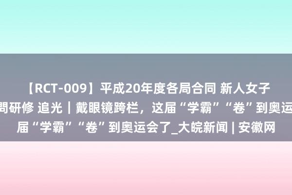 【RCT-009】平成20年度各局合同 新人女子アナウンサー入社前拷問研修 追光｜戴眼镜跨栏，这届“学霸”“卷”到奥运会了_大皖新闻 | 安徽网