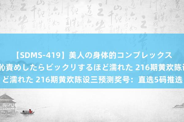 【SDMS-419】美人の身体的コンプレックスを、じっくり弄って羞恥責めしたらビックリするほど濡れた 216期黄欢陈设三预测奖号：直选5码推选