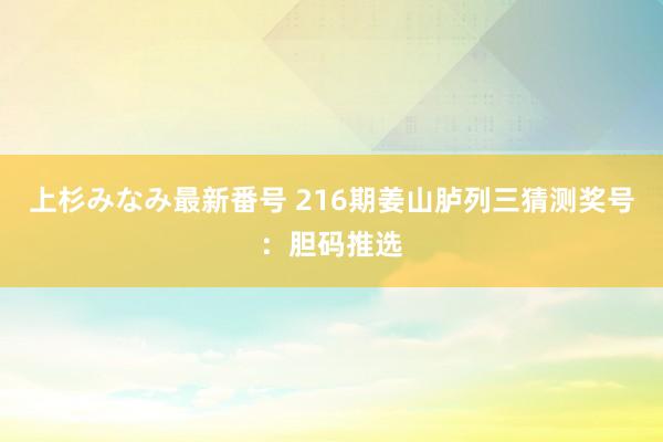 上杉みなみ最新番号 216期姜山胪列三猜测奖号：胆码推选