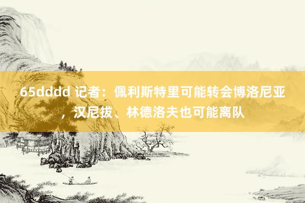 65dddd 记者：佩利斯特里可能转会博洛尼亚，汉尼拔、林德洛夫也可能离队