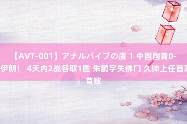 【AVT-001】アナルバイブの虜 1 中国国青0-2伊朗！ 4天内2战各取1胜 朱鹏宇失佛门 久帅上任首败