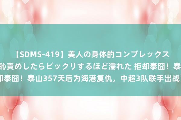 【SDMS-419】美人の身体的コンプレックスを、じっくり弄って羞恥責めしたらビックリするほど濡れた 拒却泰囧！泰山357天后为海港复仇，中超3队联手出战，将甩开泰超