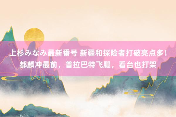 上杉みなみ最新番号 新疆和探险者打破亮点多！都麟冲最前，普拉巴特飞腿，看台也打架