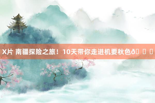 X片 南疆探险之旅！10天带你走进机要秋色?