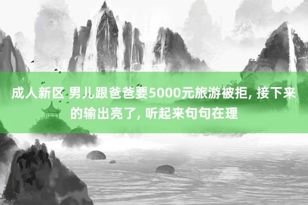 成人新区 男儿跟爸爸要5000元旅游被拒， 接下来的输出亮了， 听起来句句在理