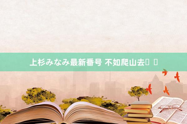 上杉みなみ最新番号 不如爬山去⛰️