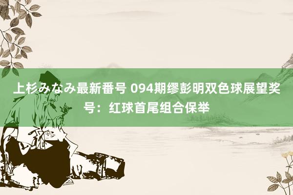 上杉みなみ最新番号 094期缪彭明双色球展望奖号：红球首尾组合保举