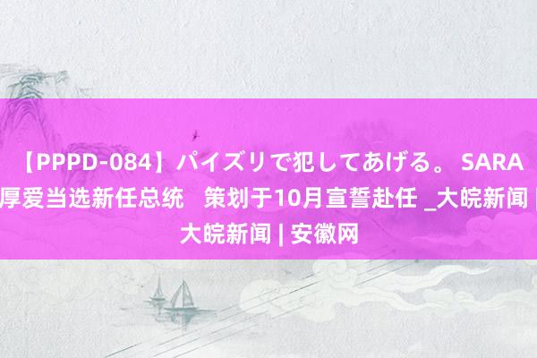 【PPPD-084】パイズリで犯してあげる。 SARA 辛鲍姆厚爱当选新任总统   策划于10月宣誓赴任 _大皖新闻 | 安徽网