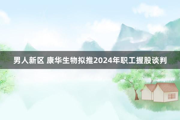 男人新区 康华生物拟推2024年职工握股谈判