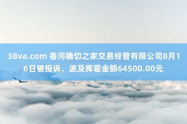 38va.com 香河确切之家交易经管有限公司8月16日被投诉，波及挥霍金额64500.00元