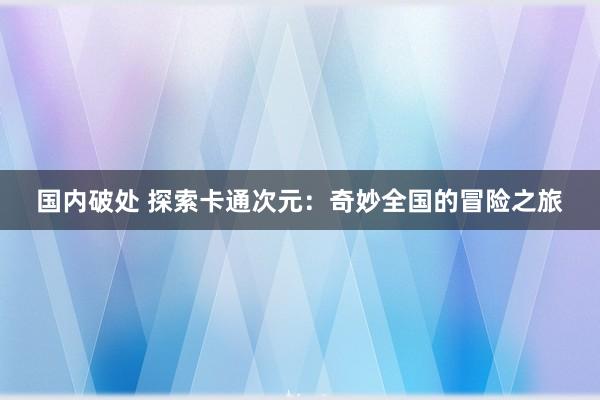 国内破处 探索卡通次元：奇妙全国的冒险之旅