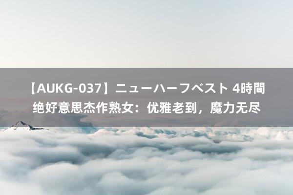 【AUKG-037】ニューハーフベスト 4時間 绝好意思杰作熟女：优雅老到，魔力无尽