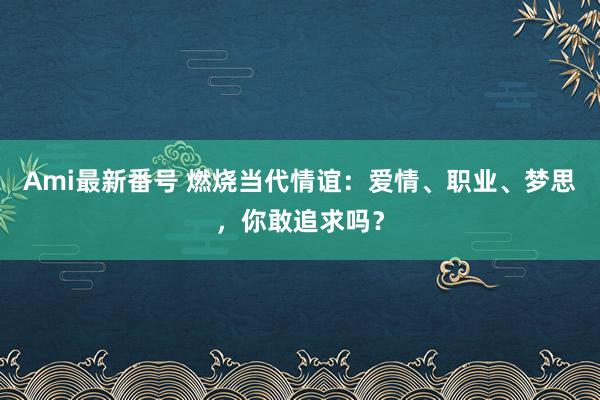 Ami最新番号 燃烧当代情谊：爱情、职业、梦思，你敢追求吗？