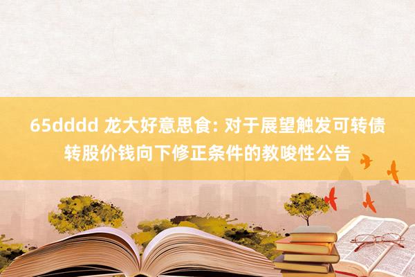 65dddd 龙大好意思食: 对于展望触发可转债转股价钱向下修正条件的教唆性公告