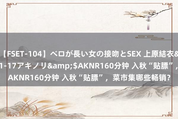 【FSET-104】ベロが長い女の接吻とSEX 上原結衣</a>2008-01-17アキノリ&$AKNR160分钟 入秋“贴膘”，菜市集哪些畅销？