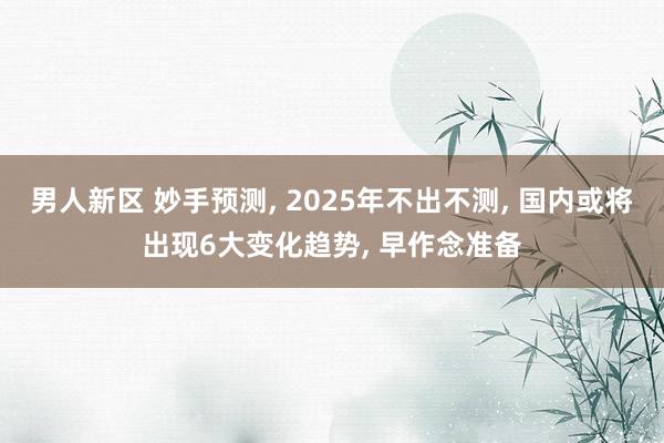 男人新区 妙手预测， 2025年不出不测， 国内或将出现6大变化趋势， 早作念准备