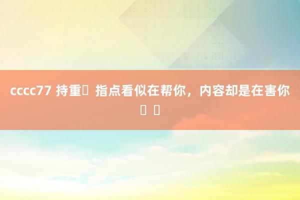 cccc77 持重❗指点看似在帮你，内容却是在害你❗️