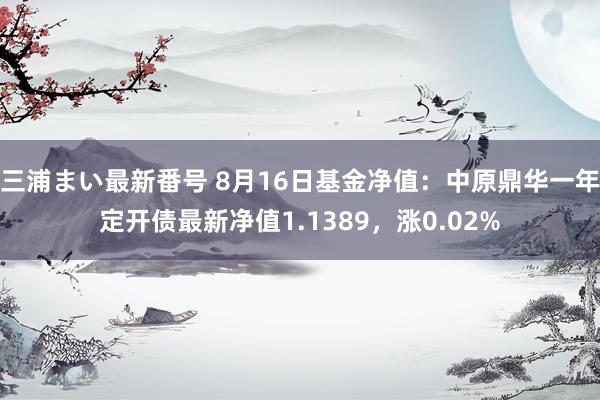 三浦まい最新番号 8月16日基金净值：中原鼎华一年定开债最新净值1.1389，涨0.02%