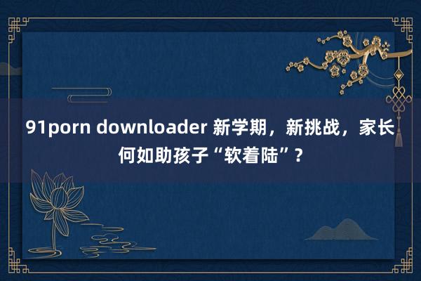 91porn downloader 新学期，新挑战，家长何如助孩子“软着陆”？