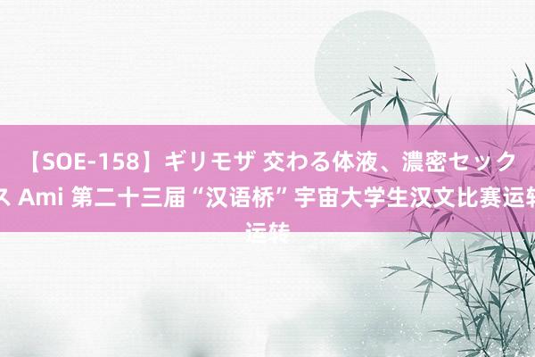 【SOE-158】ギリモザ 交わる体液、濃密セックス Ami 第二十三届“汉语桥”宇宙大学生汉文比赛运转