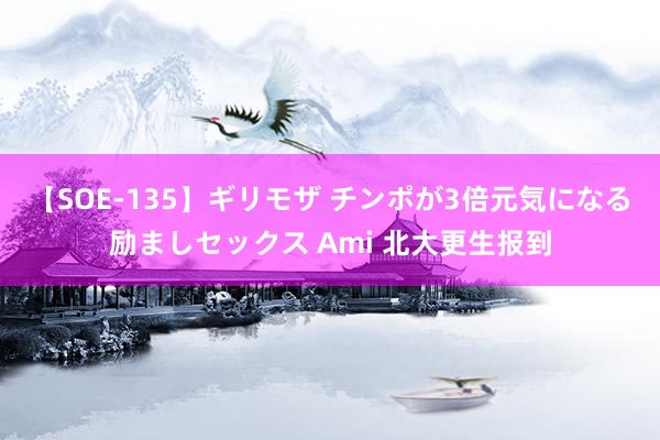 【SOE-135】ギリモザ チンポが3倍元気になる励ましセックス Ami 北大更生报到