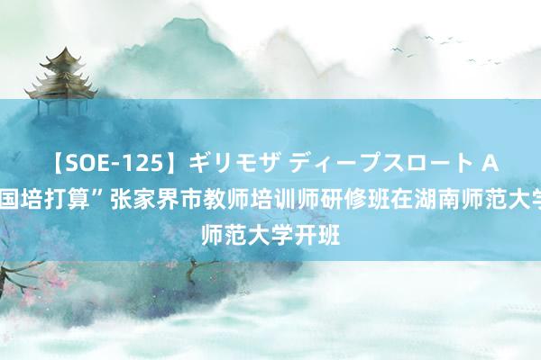 【SOE-125】ギリモザ ディープスロート Ami “国培打算”张家界市教师培训师研修班在湖南师范大学开班