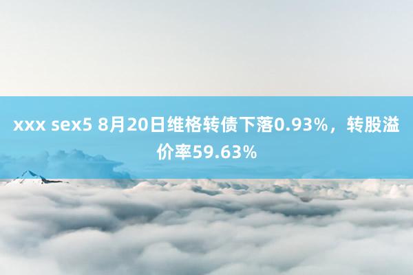 xxx sex5 8月20日维格转债下落0.93%，转股溢价率59.63%