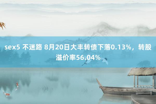 sex5 不迷路 8月20日大丰转债下落0.13%，转股溢价率56.04%