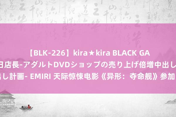 【BLK-226】kira★kira BLACK GAL 黒ギャル露出セクハラ1日店長-アダルトDVDショップの売り上げ倍増中出し計画- EMIRI 天际惊悚电影《异形：夺命舰》参加 2024 暑期档票房前十