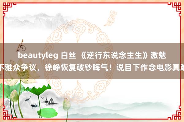 beautyleg 白丝 《逆行东说念主生》激勉不雅众争议，徐峥恢复破钞晦气！说目下作念电影真难