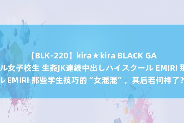 【BLK-220】kira★kira BLACK GAL 留年5年目のお姉黒ギャル女子校生 生姦JK連続中出しハイスクール EMIRI 那些学生技巧的“女混混”，其后若何样了？网友直呼强横