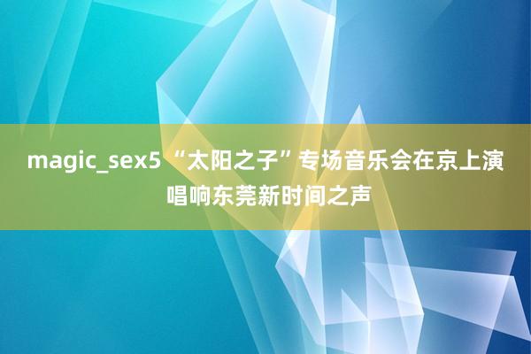 magic_sex5 “太阳之子”专场音乐会在京上演 唱响东莞新时间之声